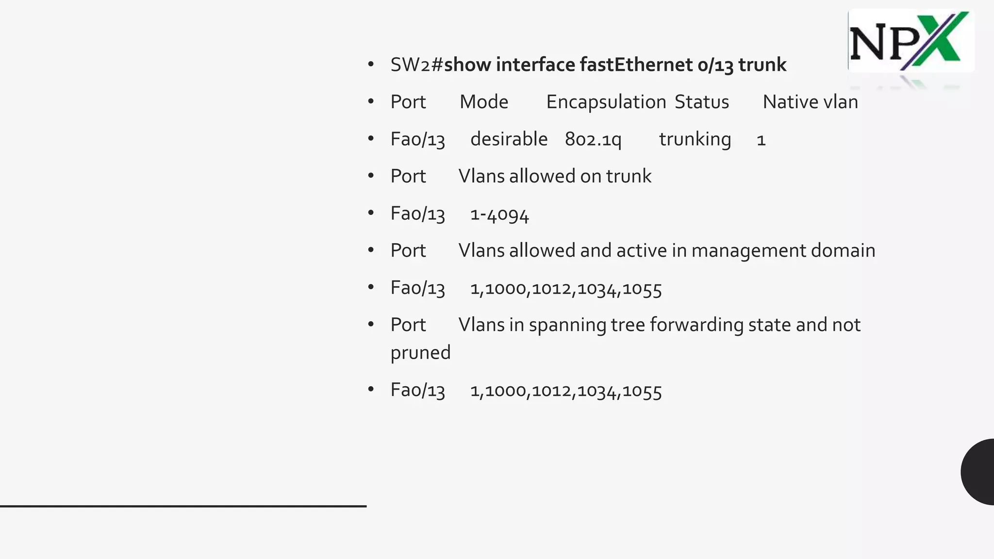 • SW2#show interface fastEthernet 0/13 trunk
• Port Mode Encapsulation Status Native vlan
• Fa0/13 desirable 802.1q trunking 1
• Port Vlans allowed on trunk
• Fa0/13 1-4094
• Port Vlans allowed and active in management domain
• Fa0/13 1,1000,1012,1034,1055
• Port Vlans in spanning tree forwarding state and not
pruned
• Fa0/13 1,1000,1012,1034,1055
 