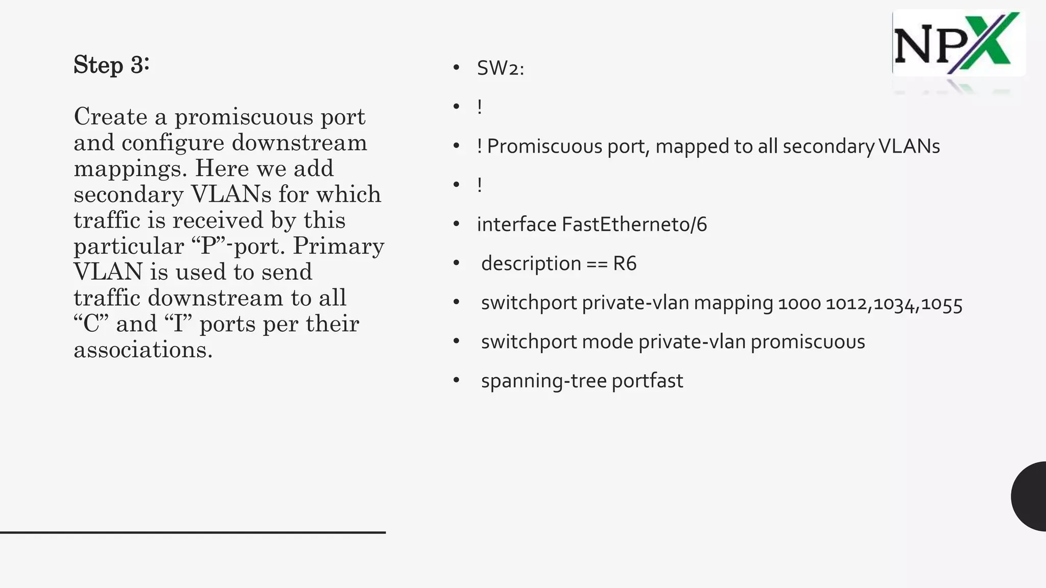 Step 3:
Create a promiscuous port
and configure downstream
mappings. Here we add
secondary VLANs for which
traffic is received by this
particular “P”-port. Primary
VLAN is used to send
traffic downstream to all
“C” and “I” ports per their
associations.
• SW2:
• !
• ! Promiscuous port, mapped to all secondaryVLANs
• !
• interface FastEthernet0/6
• description == R6
• switchport private-vlan mapping 1000 1012,1034,1055
• switchport mode private-vlan promiscuous
• spanning-tree portfast
 