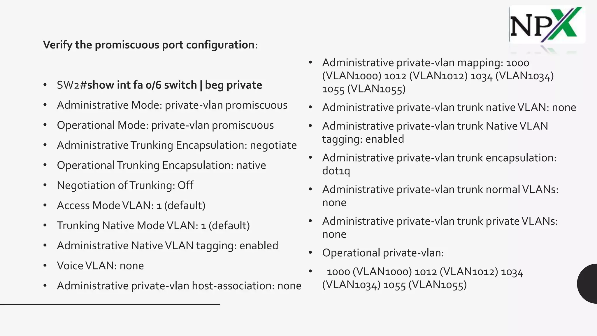 • Administrative private-vlan mapping: 1000
(VLAN1000) 1012 (VLAN1012) 1034 (VLAN1034)
1055 (VLAN1055)
• Administrative private-vlan trunk nativeVLAN: none
• Administrative private-vlan trunk NativeVLAN
tagging: enabled
• Administrative private-vlan trunk encapsulation:
dot1q
• Administrative private-vlan trunk normalVLANs:
none
• Administrative private-vlan trunk privateVLANs:
none
• Operational private-vlan:
• 1000 (VLAN1000) 1012 (VLAN1012) 1034
(VLAN1034) 1055 (VLAN1055)
Verify the promiscuous port configuration:
• SW2#show int fa 0/6 switch | beg private
• Administrative Mode: private-vlan promiscuous
• Operational Mode: private-vlan promiscuous
• AdministrativeTrunking Encapsulation: negotiate
• OperationalTrunking Encapsulation: native
• Negotiation ofTrunking: Off
• Access ModeVLAN: 1 (default)
• Trunking Native ModeVLAN: 1 (default)
• Administrative NativeVLAN tagging: enabled
• VoiceVLAN: none
• Administrative private-vlan host-association: none
 