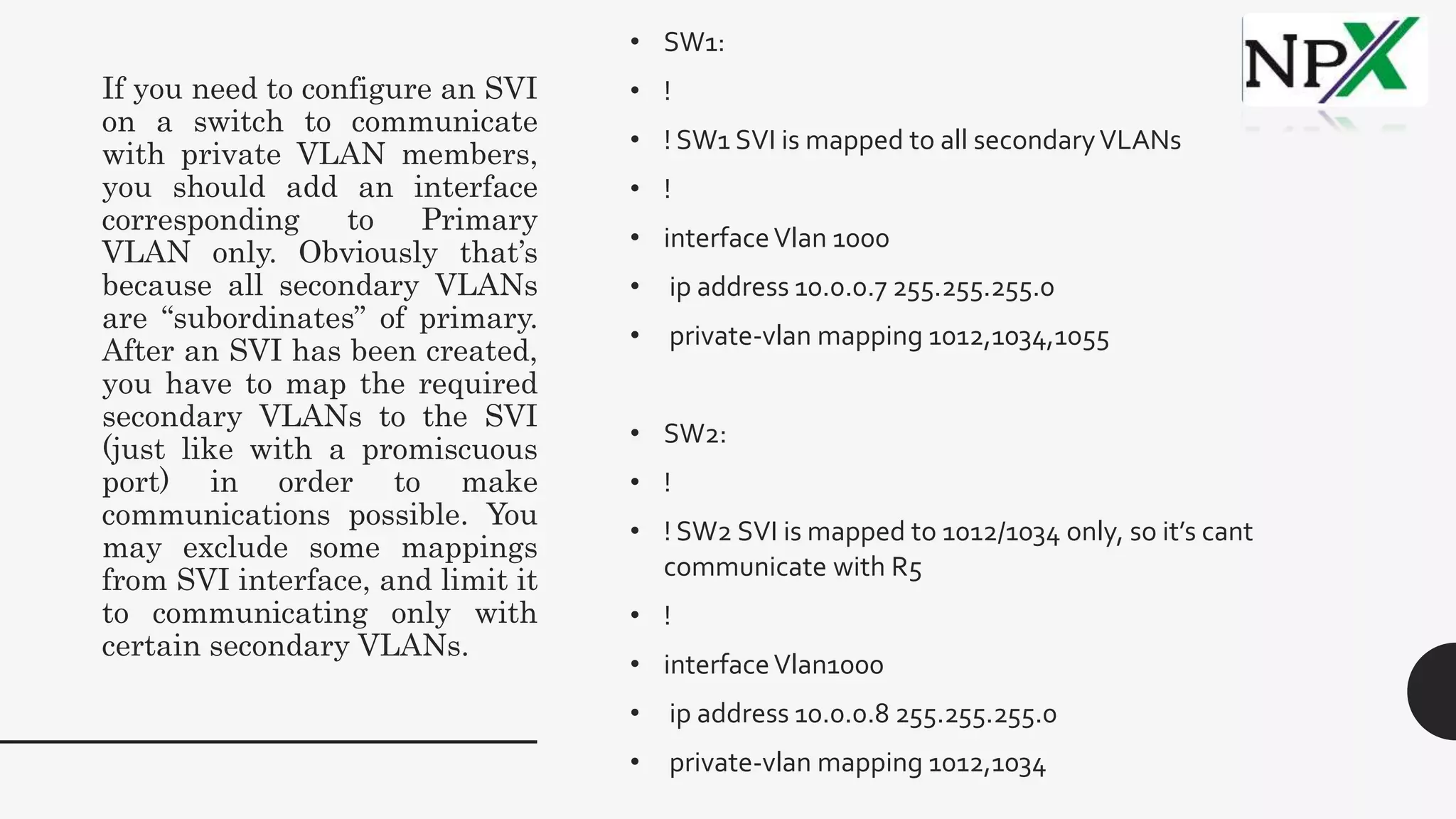 If you need to configure an SVI
on a switch to communicate
with private VLAN members,
you should add an interface
corresponding to Primary
VLAN only. Obviously that’s
because all secondary VLANs
are “subordinates” of primary.
After an SVI has been created,
you have to map the required
secondary VLANs to the SVI
(just like with a promiscuous
port) in order to make
communications possible. You
may exclude some mappings
from SVI interface, and limit it
to communicating only with
certain secondary VLANs.
• SW1:
• !
• ! SW1 SVI is mapped to all secondaryVLANs
• !
• interfaceVlan 1000
• ip address 10.0.0.7 255.255.255.0
• private-vlan mapping 1012,1034,1055
• SW2:
• !
• ! SW2 SVI is mapped to 1012/1034 only, so it’s cant
communicate with R5
• !
• interfaceVlan1000
• ip address 10.0.0.8 255.255.255.0
• private-vlan mapping 1012,1034
 