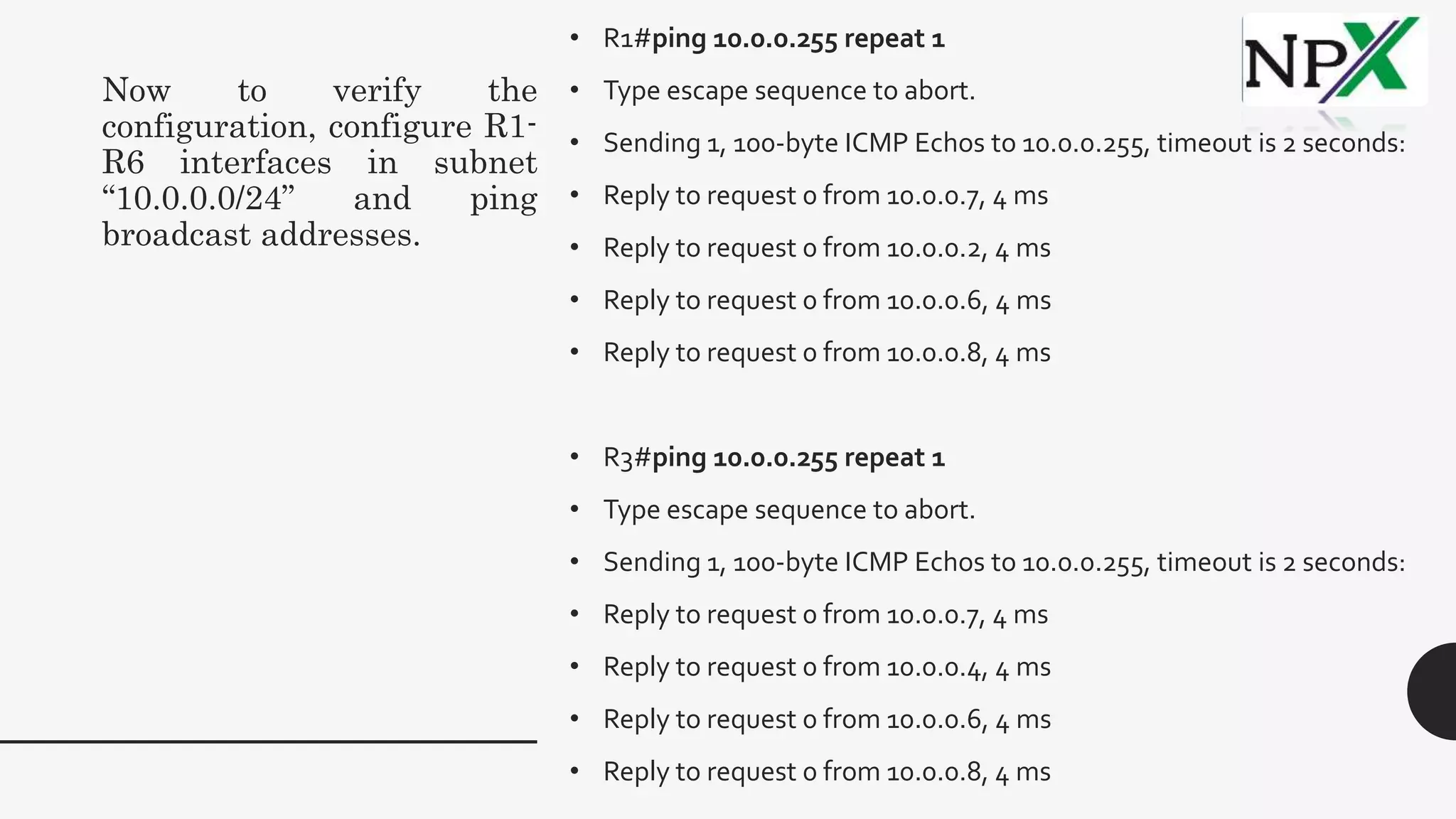 Now to verify the
configuration, configure R1-
R6 interfaces in subnet
“10.0.0.0/24” and ping
broadcast addresses.
• R1#ping 10.0.0.255 repeat 1
• Type escape sequence to abort.
• Sending 1, 100-byte ICMP Echos to 10.0.0.255, timeout is 2 seconds:
• Reply to request 0 from 10.0.0.7, 4 ms
• Reply to request 0 from 10.0.0.2, 4 ms
• Reply to request 0 from 10.0.0.6, 4 ms
• Reply to request 0 from 10.0.0.8, 4 ms
• R3#ping 10.0.0.255 repeat 1
• Type escape sequence to abort.
• Sending 1, 100-byte ICMP Echos to 10.0.0.255, timeout is 2 seconds:
• Reply to request 0 from 10.0.0.7, 4 ms
• Reply to request 0 from 10.0.0.4, 4 ms
• Reply to request 0 from 10.0.0.6, 4 ms
• Reply to request 0 from 10.0.0.8, 4 ms
 