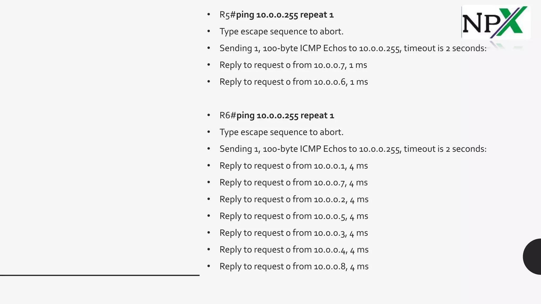 • R5#ping 10.0.0.255 repeat 1
• Type escape sequence to abort.
• Sending 1, 100-byte ICMP Echos to 10.0.0.255, timeout is 2 seconds:
• Reply to request 0 from 10.0.0.7, 1 ms
• Reply to request 0 from 10.0.0.6, 1 ms
• R6#ping 10.0.0.255 repeat 1
• Type escape sequence to abort.
• Sending 1, 100-byte ICMP Echos to 10.0.0.255, timeout is 2 seconds:
• Reply to request 0 from 10.0.0.1, 4 ms
• Reply to request 0 from 10.0.0.7, 4 ms
• Reply to request 0 from 10.0.0.2, 4 ms
• Reply to request 0 from 10.0.0.5, 4 ms
• Reply to request 0 from 10.0.0.3, 4 ms
• Reply to request 0 from 10.0.0.4, 4 ms
• Reply to request 0 from 10.0.0.8, 4 ms
 