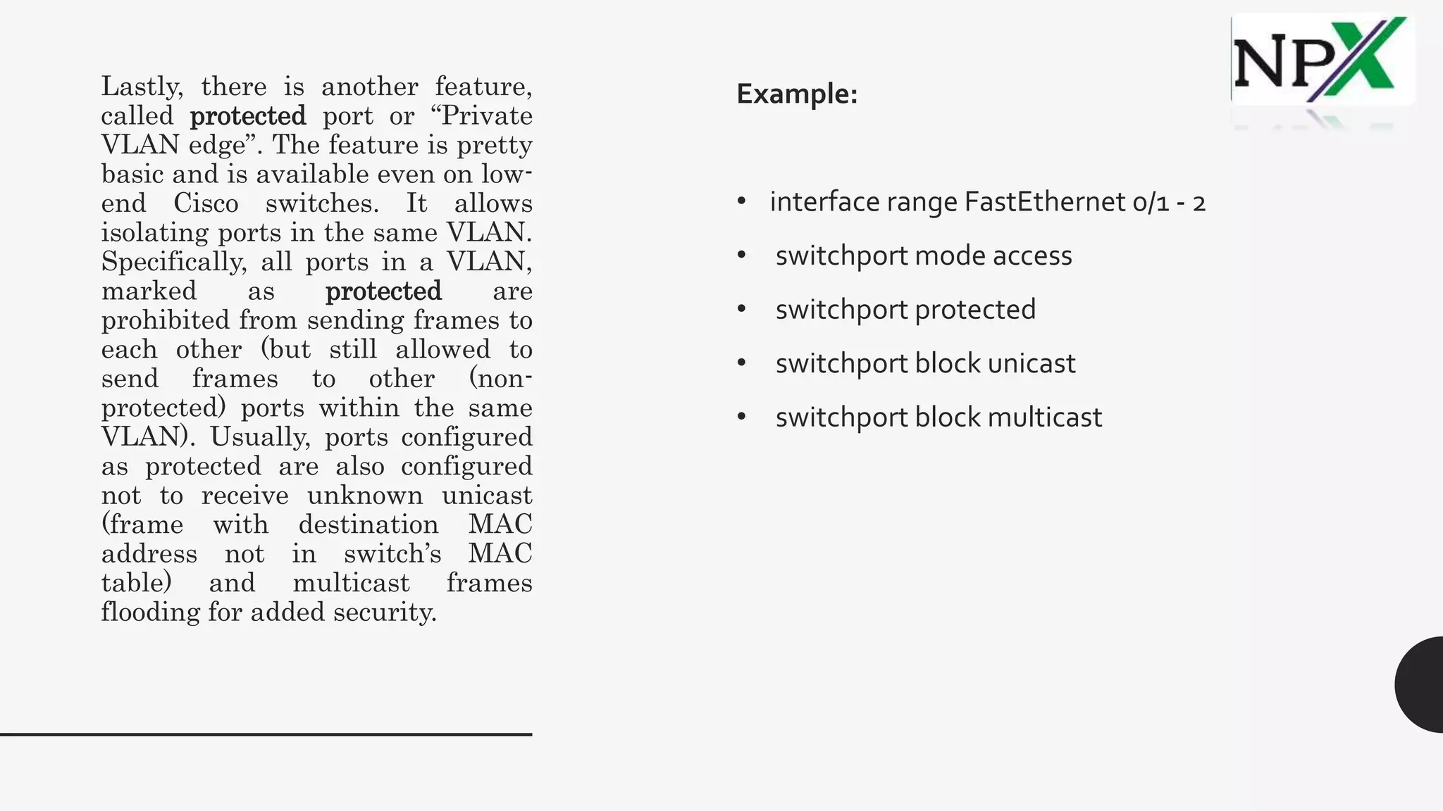 Lastly, there is another feature,
called protected port or “Private
VLAN edge”. The feature is pretty
basic and is available even on low-
end Cisco switches. It allows
isolating ports in the same VLAN.
Specifically, all ports in a VLAN,
marked as protected are
prohibited from sending frames to
each other (but still allowed to
send frames to other (non-
protected) ports within the same
VLAN). Usually, ports configured
as protected are also configured
not to receive unknown unicast
(frame with destination MAC
address not in switch’s MAC
table) and multicast frames
flooding for added security.
Example:
• interface range FastEthernet 0/1 - 2
• switchport mode access
• switchport protected
• switchport block unicast
• switchport block multicast
 