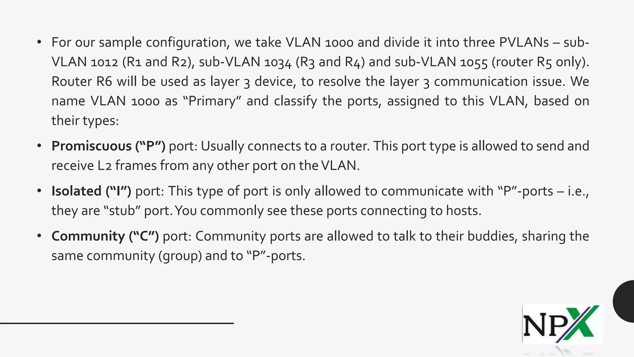 • For our sample configuration, we take VLAN 1000 and divide it into three PVLANs – sub-
VLAN 1012 (R1 and R2), sub-VLAN 1034 (R3 and R4) and sub-VLAN 1055 (router R5 only).
Router R6 will be used as layer 3 device, to resolve the layer 3 communication issue. We
name VLAN 1000 as “Primary” and classify the ports, assigned to this VLAN, based on
their types:
• Promiscuous (“P”) port: Usually connects to a router. This port type is allowed to send and
receive L2 frames from any other port on theVLAN.
• Isolated (“I”) port: This type of port is only allowed to communicate with “P”-ports – i.e.,
they are “stub” port.You commonly see these ports connecting to hosts.
• Community (“C”) port: Community ports are allowed to talk to their buddies, sharing the
same community (group) and to “P”-ports.
 