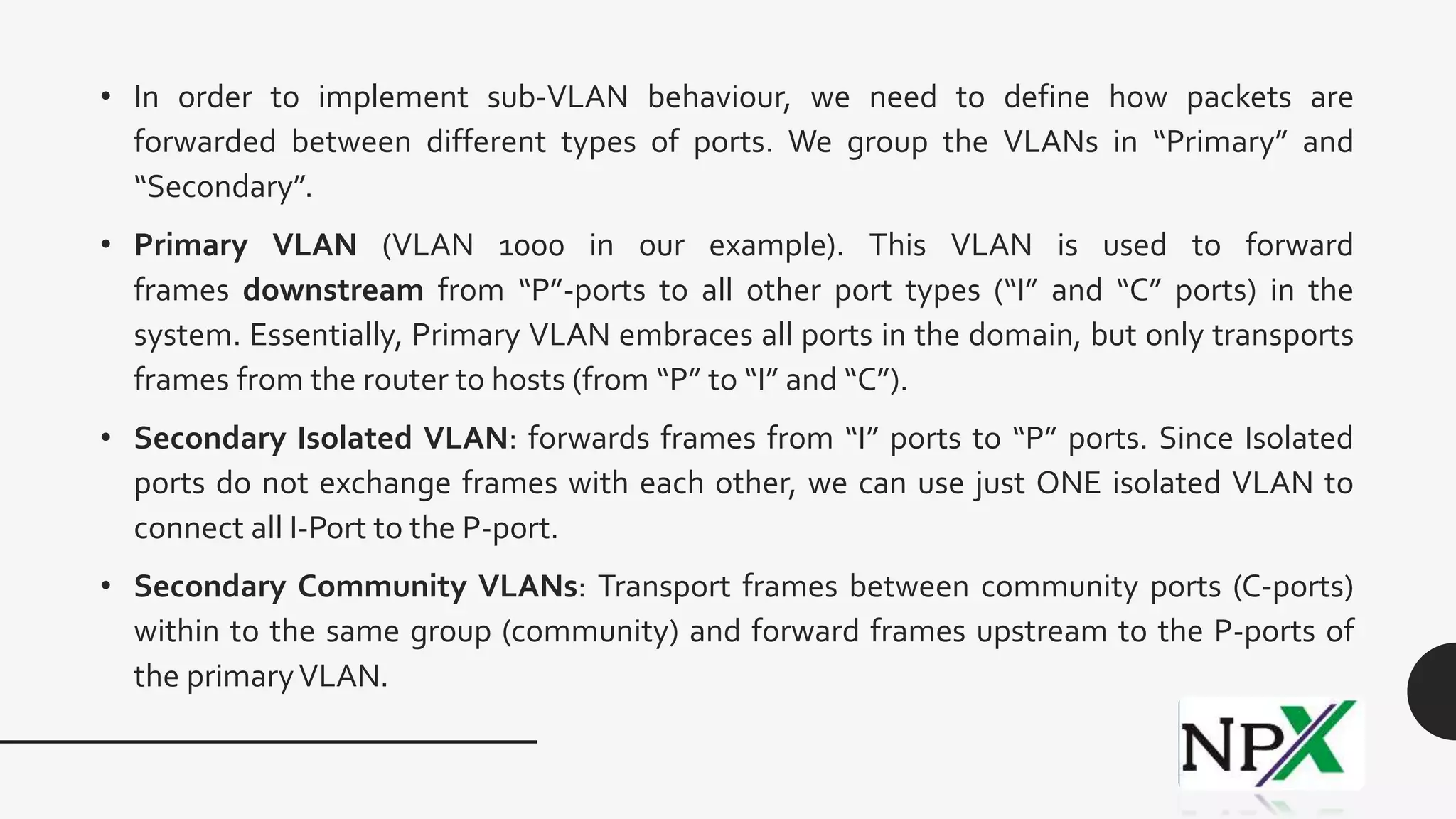 • In order to implement sub-VLAN behaviour, we need to define how packets are
forwarded between different types of ports. We group the VLANs in “Primary” and
“Secondary”.
• Primary VLAN (VLAN 1000 in our example). This VLAN is used to forward
frames downstream from “P”-ports to all other port types (“I” and “C” ports) in the
system. Essentially, Primary VLAN embraces all ports in the domain, but only transports
frames from the router to hosts (from “P” to “I” and “C”).
• Secondary Isolated VLAN: forwards frames from “I” ports to “P” ports. Since Isolated
ports do not exchange frames with each other, we can use just ONE isolated VLAN to
connect all I-Port to the P-port.
• Secondary Community VLANs: Transport frames between community ports (C-ports)
within to the same group (community) and forward frames upstream to the P-ports of
the primaryVLAN.
 