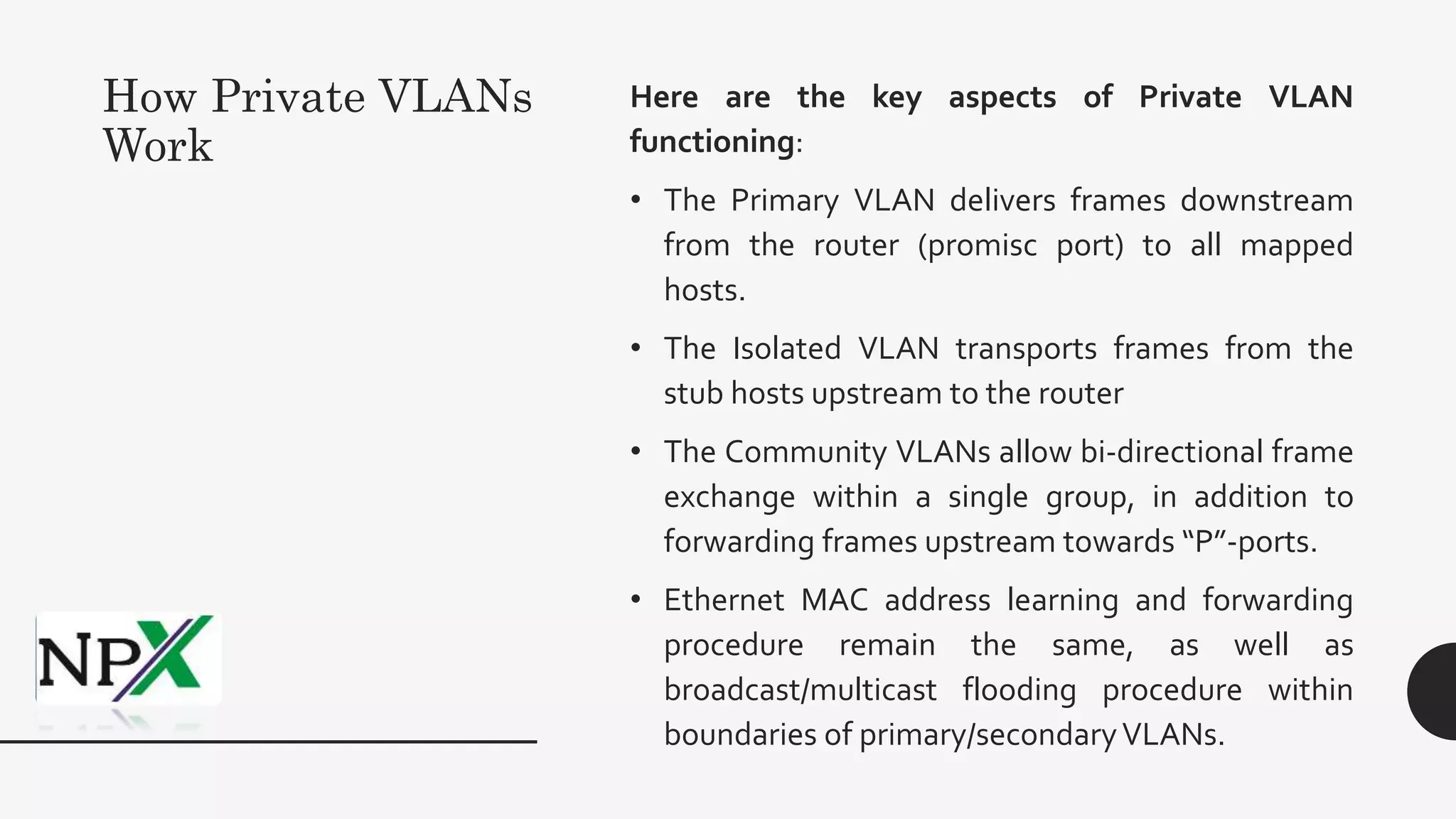 How Private VLANs
Work
Here are the key aspects of Private VLAN
functioning:
• The Primary VLAN delivers frames downstream
from the router (promisc port) to all mapped
hosts.
• The Isolated VLAN transports frames from the
stub hosts upstream to the router
• The Community VLANs allow bi-directional frame
exchange within a single group, in addition to
forwarding frames upstream towards “P”-ports.
• Ethernet MAC address learning and forwarding
procedure remain the same, as well as
broadcast/multicast flooding procedure within
boundaries of primary/secondaryVLANs.
 