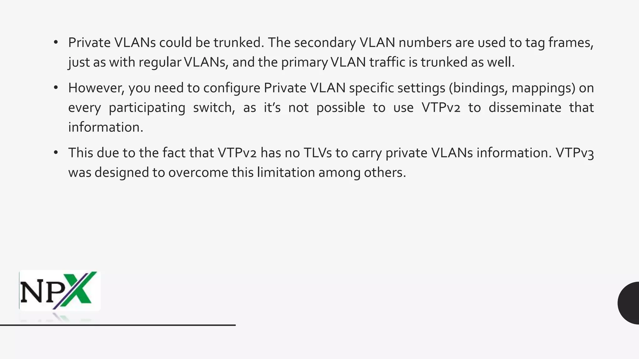 • Private VLANs could be trunked. The secondary VLAN numbers are used to tag frames,
just as with regularVLANs, and the primaryVLAN traffic is trunked as well.
• However, you need to configure Private VLAN specific settings (bindings, mappings) on
every participating switch, as it’s not possible to use VTPv2 to disseminate that
information.
• This due to the fact that VTPv2 has no TLVs to carry private VLANs information. VTPv3
was designed to overcome this limitation among others.
 