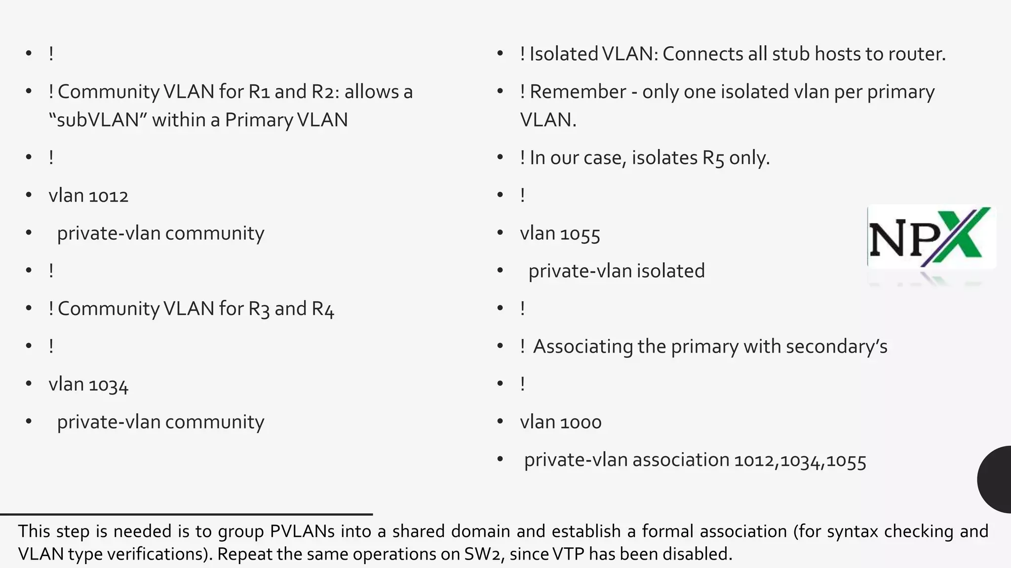 • !
• ! CommunityVLAN for R1 and R2: allows a
“subVLAN” within a PrimaryVLAN
• !
• vlan 1012
• private-vlan community
• !
• ! CommunityVLAN for R3 and R4
• !
• vlan 1034
• private-vlan community
• ! IsolatedVLAN: Connects all stub hosts to router.
• ! Remember - only one isolated vlan per primary
VLAN.
• ! In our case, isolates R5 only.
• !
• vlan 1055
• private-vlan isolated
• !
• ! Associating the primary with secondary’s
• !
• vlan 1000
• private-vlan association 1012,1034,1055
This step is needed is to group PVLANs into a shared domain and establish a formal association (for syntax checking and
VLAN type verifications). Repeat the same operations on SW2, sinceVTP has been disabled.
 