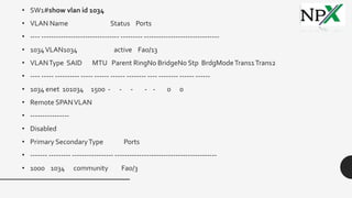 • SW1#show vlan id 1034
• VLAN Name Status Ports
• ---- -------------------------------- --------- -------------------------------
• 1034VLAN1034 active Fa0/13
• VLANType SAID MTU Parent RingNo BridgeNo Stp BrdgModeTrans1Trans2
• ---- ----- ---------- ----- ------ ------ -------- ---- -------- ------ ------
• 1034 enet 101034 1500 - - - - - 0 0
• Remote SPANVLAN
• ----------------
• Disabled
• Primary SecondaryType Ports
• ------- --------- ----------------- ------------------------------------------
• 1000 1034 community Fa0/3
 