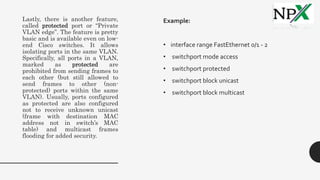 Lastly, there is another feature,
called protected port or “Private
VLAN edge”. The feature is pretty
basic and is available even on low-
end Cisco switches. It allows
isolating ports in the same VLAN.
Specifically, all ports in a VLAN,
marked as protected are
prohibited from sending frames to
each other (but still allowed to
send frames to other (non-
protected) ports within the same
VLAN). Usually, ports configured
as protected are also configured
not to receive unknown unicast
(frame with destination MAC
address not in switch’s MAC
table) and multicast frames
flooding for added security.
Example:
• interface range FastEthernet 0/1 - 2
• switchport mode access
• switchport protected
• switchport block unicast
• switchport block multicast
 