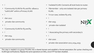 • !
• ! CommunityVLAN for R1 and R2: allows a
“subVLAN” within a PrimaryVLAN
• !
• vlan 1012
• private-vlan community
• !
• ! CommunityVLAN for R3 and R4
• !
• vlan 1034
• private-vlan community
• ! IsolatedVLAN: Connects all stub hosts to router.
• ! Remember - only one isolated vlan per primary
VLAN.
• ! In our case, isolates R5 only.
• !
• vlan 1055
• private-vlan isolated
• !
• ! Associating the primary with secondary’s
• !
• vlan 1000
• private-vlan association 1012,1034,1055
This step is needed is to group PVLANs into a shared domain and establish a formal association (for syntax checking and
VLAN type verifications). Repeat the same operations on SW2, sinceVTP has been disabled.
 