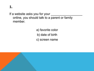 1.
If a website asks you for your __________________
online, you should talk to a parent or family
member.
a) favorite color
b) date of birth
c) screen name
 