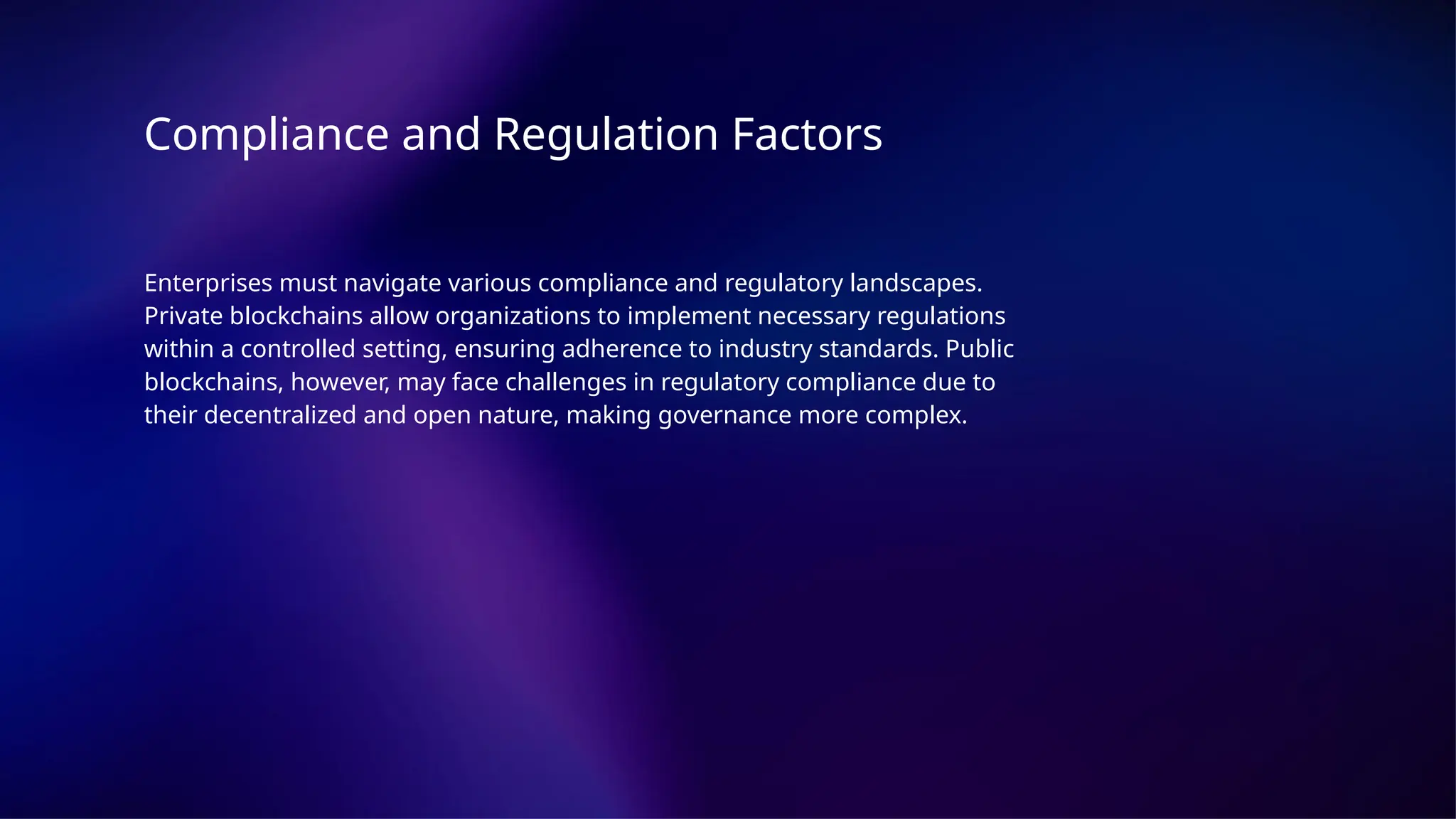 Compliance and Regulation Factors
Enterprises must navigate various compliance and regulatory landscapes.
Private blockchains allow organizations to implement necessary regulations
within a controlled setting, ensuring adherence to industry standards. Public
blockchains, however, may face challenges in regulatory compliance due to
their decentralized and open nature, making governance more complex.
 