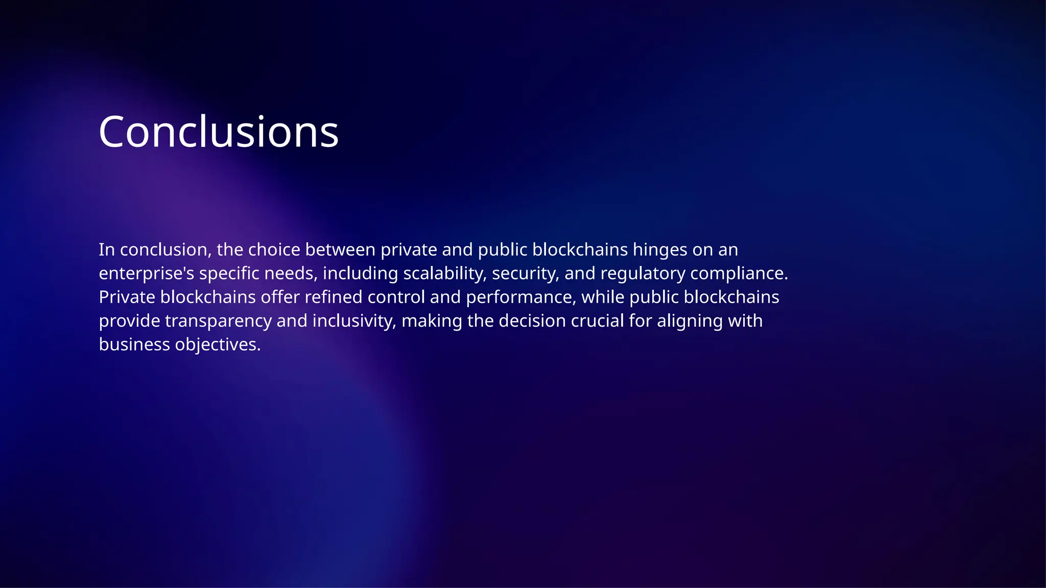 Conclusions
In conclusion, the choice between private and public blockchains hinges on an
enterprise's specific needs, including scalability, security, and regulatory compliance.
Private blockchains offer refined control and performance, while public blockchains
provide transparency and inclusivity, making the decision crucial for aligning with
business objectives.
 