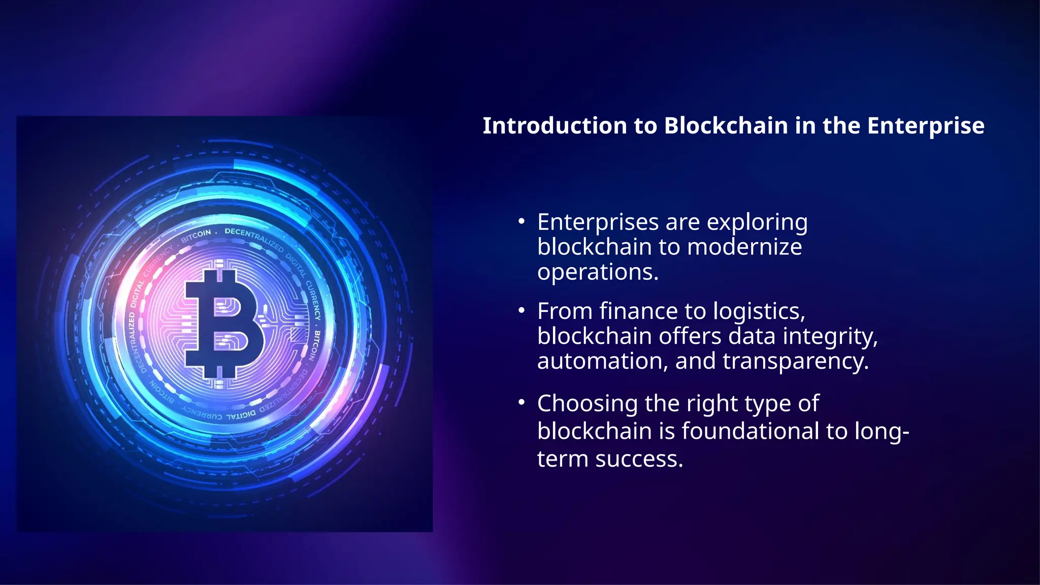 Introduction to Blockchain in the Enterprise
• Enterprises are exploring
blockchain to modernize
operations.
• From finance to logistics,
blockchain offers data integrity,
automation, and transparency.
• Choosing the right type of
blockchain is foundational to long-
term success.
 