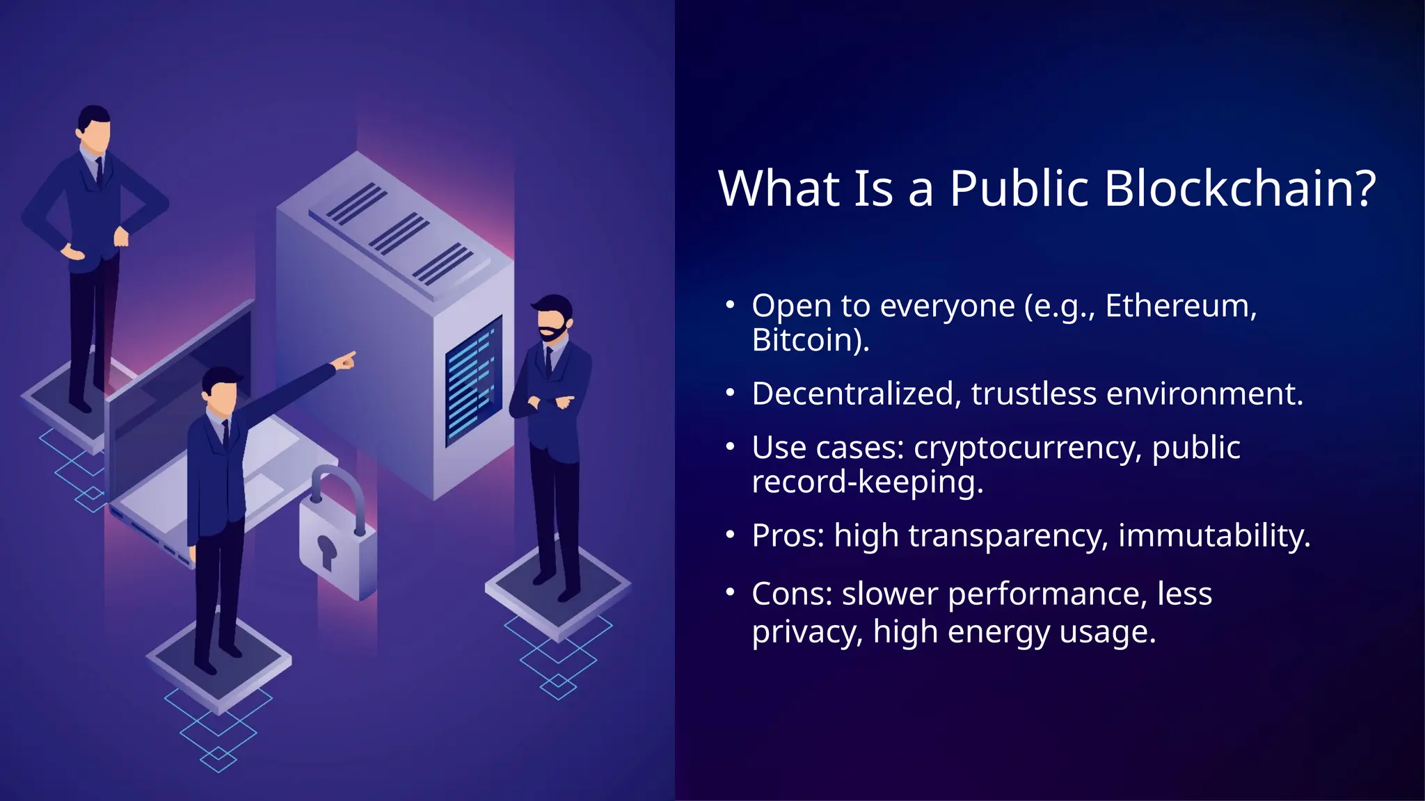 What Is a Public Blockchain?
• Open to everyone (e.g., Ethereum,
Bitcoin).
• Decentralized, trustless environment.
• Use cases: cryptocurrency, public
record-keeping.
• Pros: high transparency, immutability.
• Cons: slower performance, less
privacy, high energy usage.
 