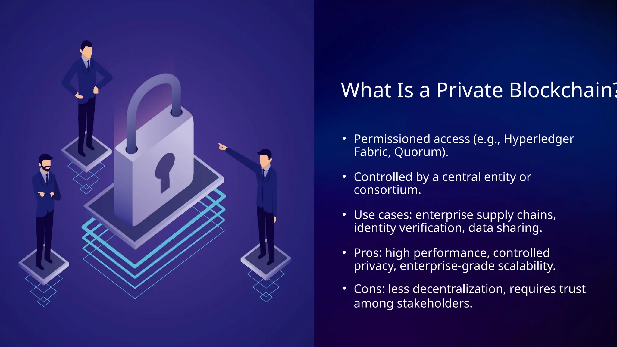 What Is a Private Blockchain?
• Permissioned access (e.g., Hyperledger
Fabric, Quorum).
• Controlled by a central entity or
consortium.
• Use cases: enterprise supply chains,
identity verification, data sharing.
• Pros: high performance, controlled
privacy, enterprise-grade scalability.
• Cons: less decentralization, requires trust
among stakeholders.
 