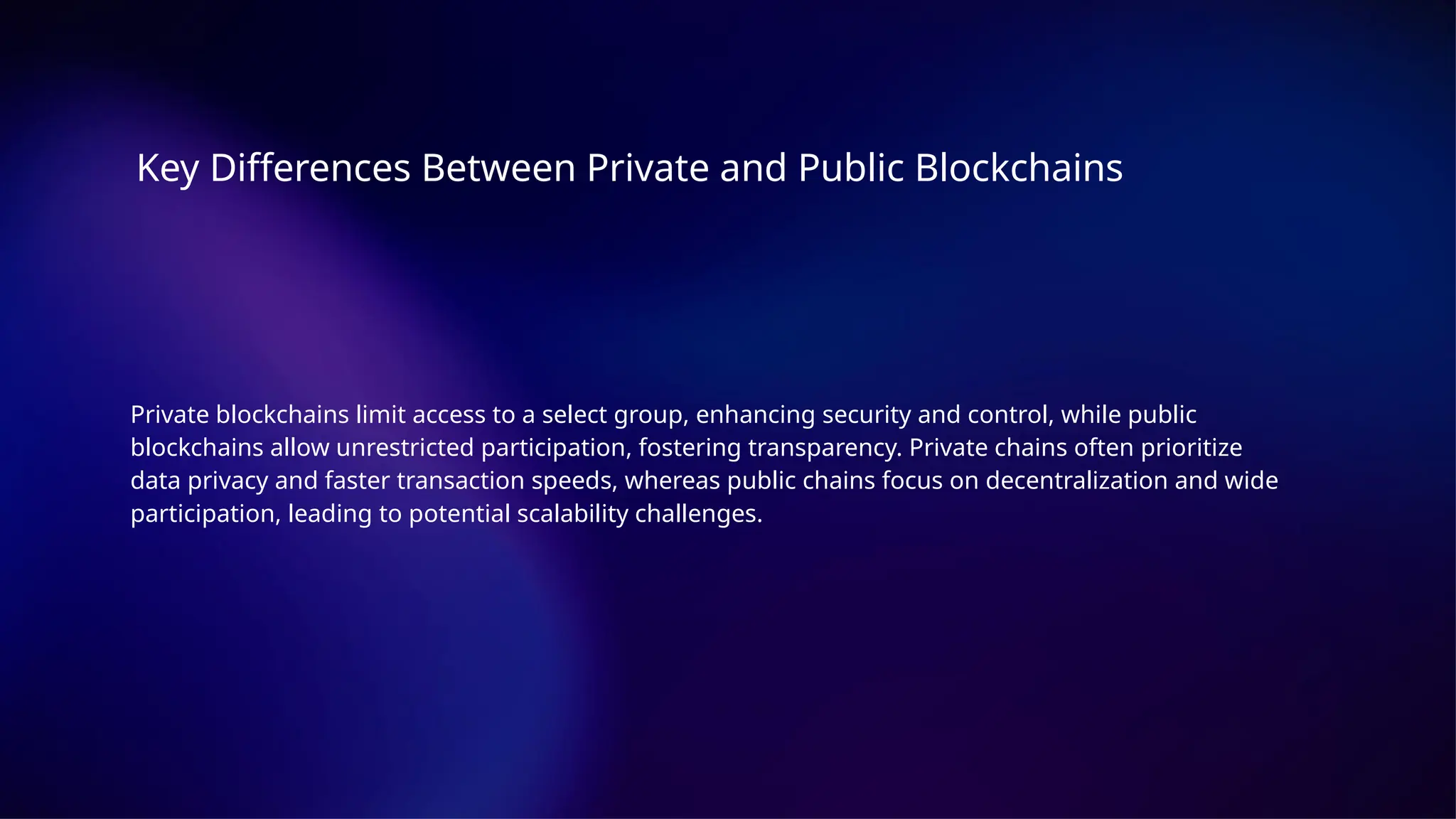 Key Differences Between Private and Public Blockchains
Private blockchains limit access to a select group, enhancing security and control, while public
blockchains allow unrestricted participation, fostering transparency. Private chains often prioritize
data privacy and faster transaction speeds, whereas public chains focus on decentralization and wide
participation, leading to potential scalability challenges.
 