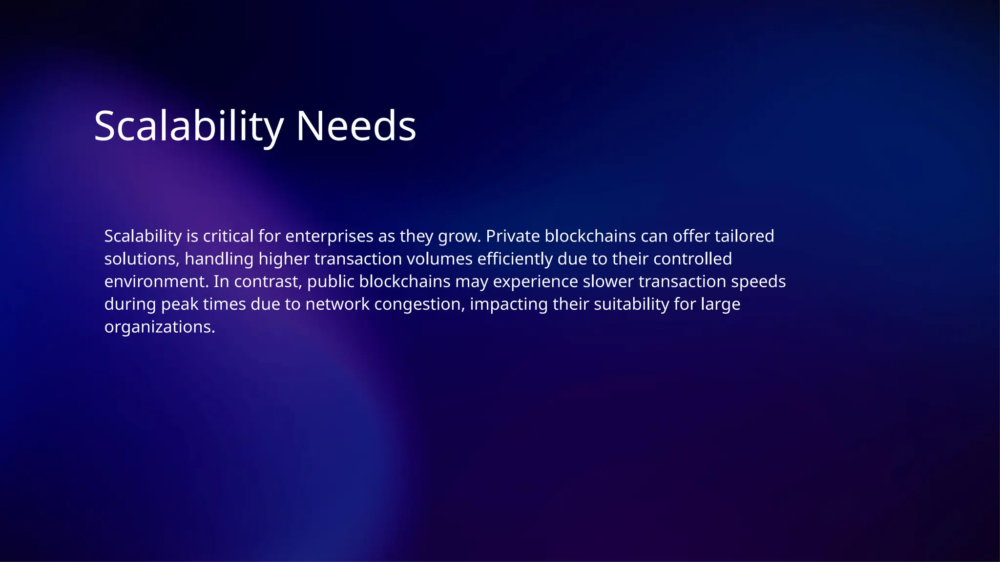Scalability Needs
Scalability is critical for enterprises as they grow. Private blockchains can offer tailored
solutions, handling higher transaction volumes efficiently due to their controlled
environment. In contrast, public blockchains may experience slower transaction speeds
during peak times due to network congestion, impacting their suitability for large
organizations.
 