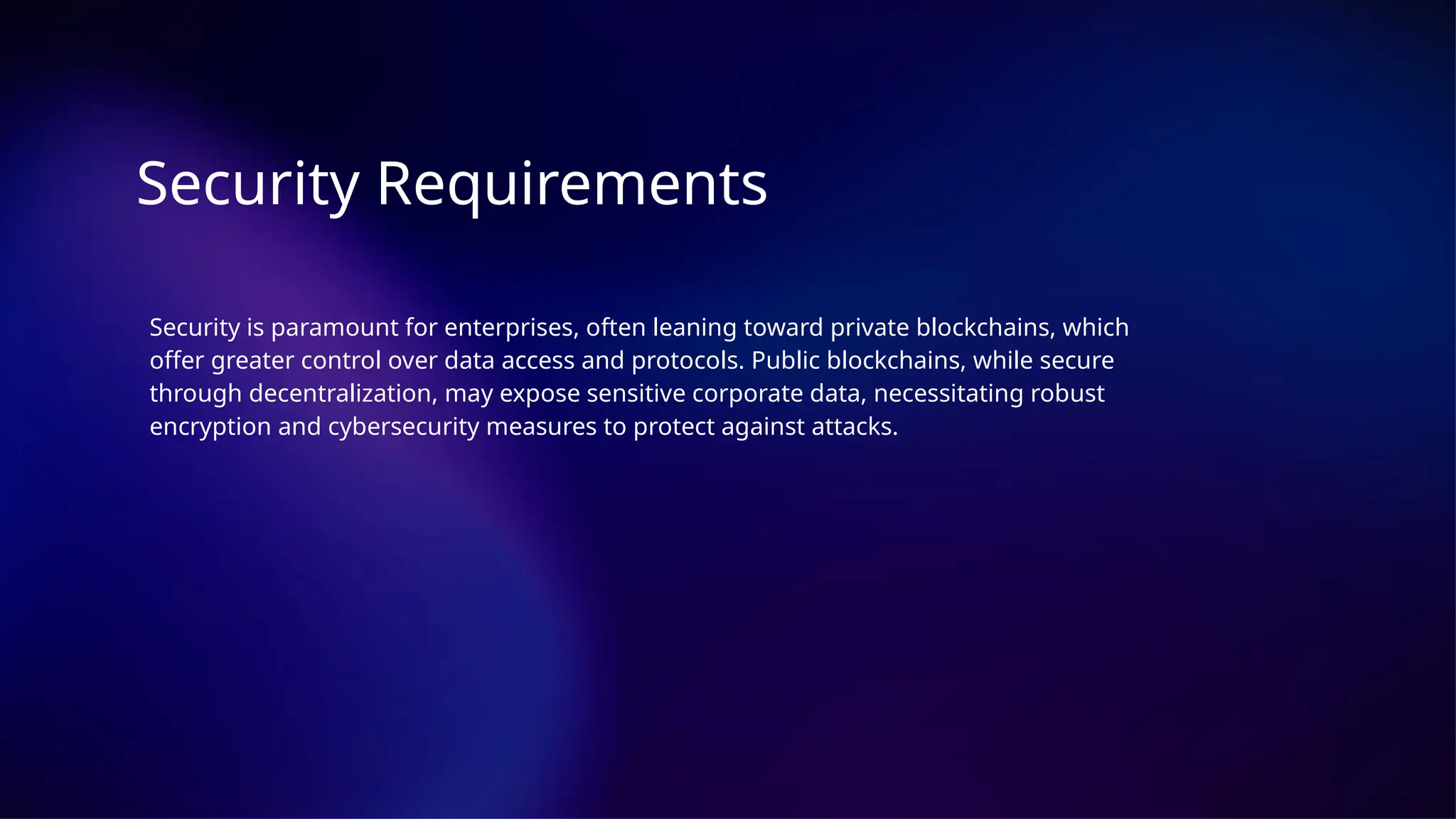 Security Requirements
Security is paramount for enterprises, often leaning toward private blockchains, which
offer greater control over data access and protocols. Public blockchains, while secure
through decentralization, may expose sensitive corporate data, necessitating robust
encryption and cybersecurity measures to protect against attacks.
 