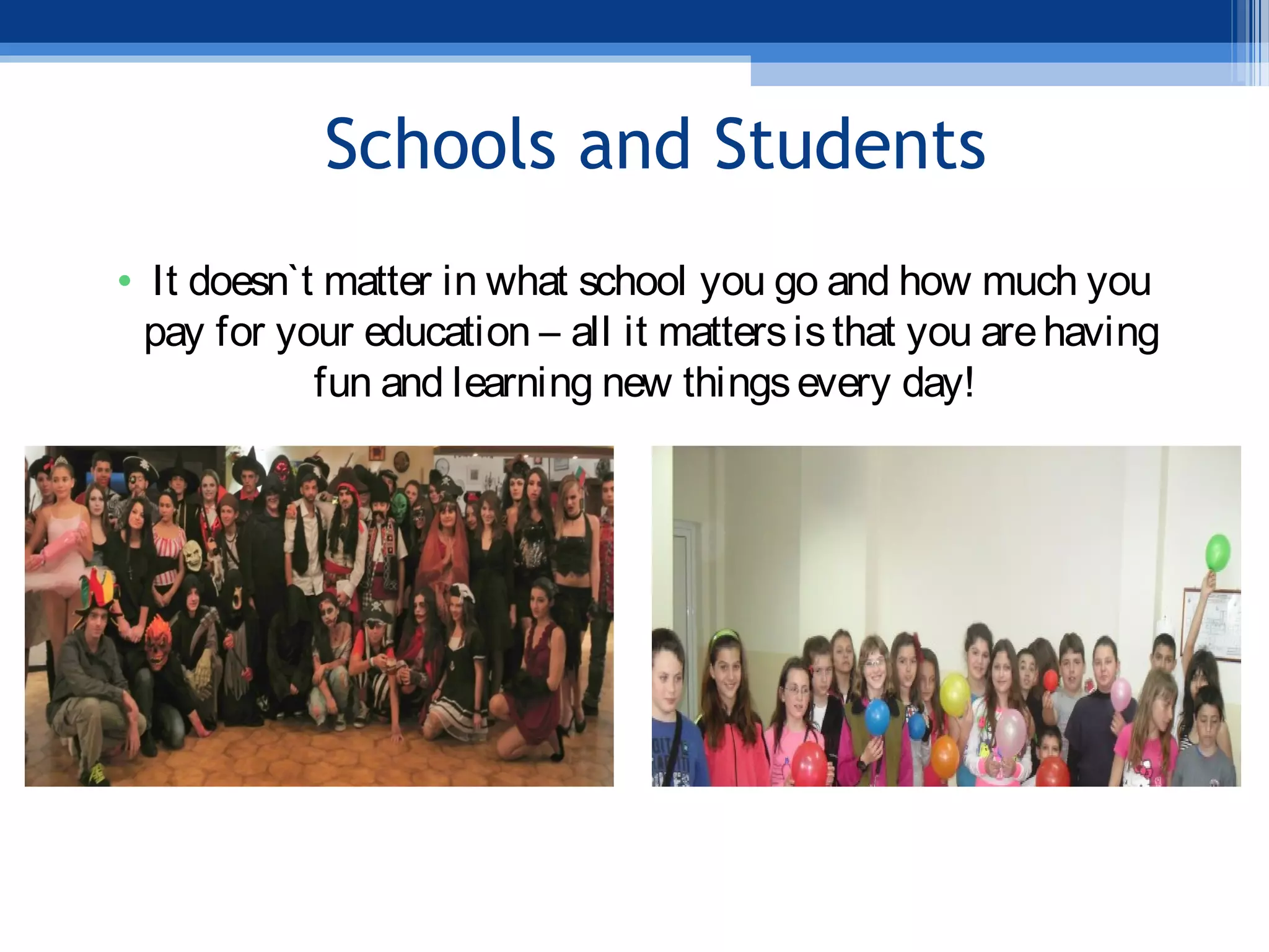 Schools and Students
• It doesn`t matter in what school you go and how much you
pay for your education – all it mattersisthat you arehaving
fun and learning new thingsevery day!
 