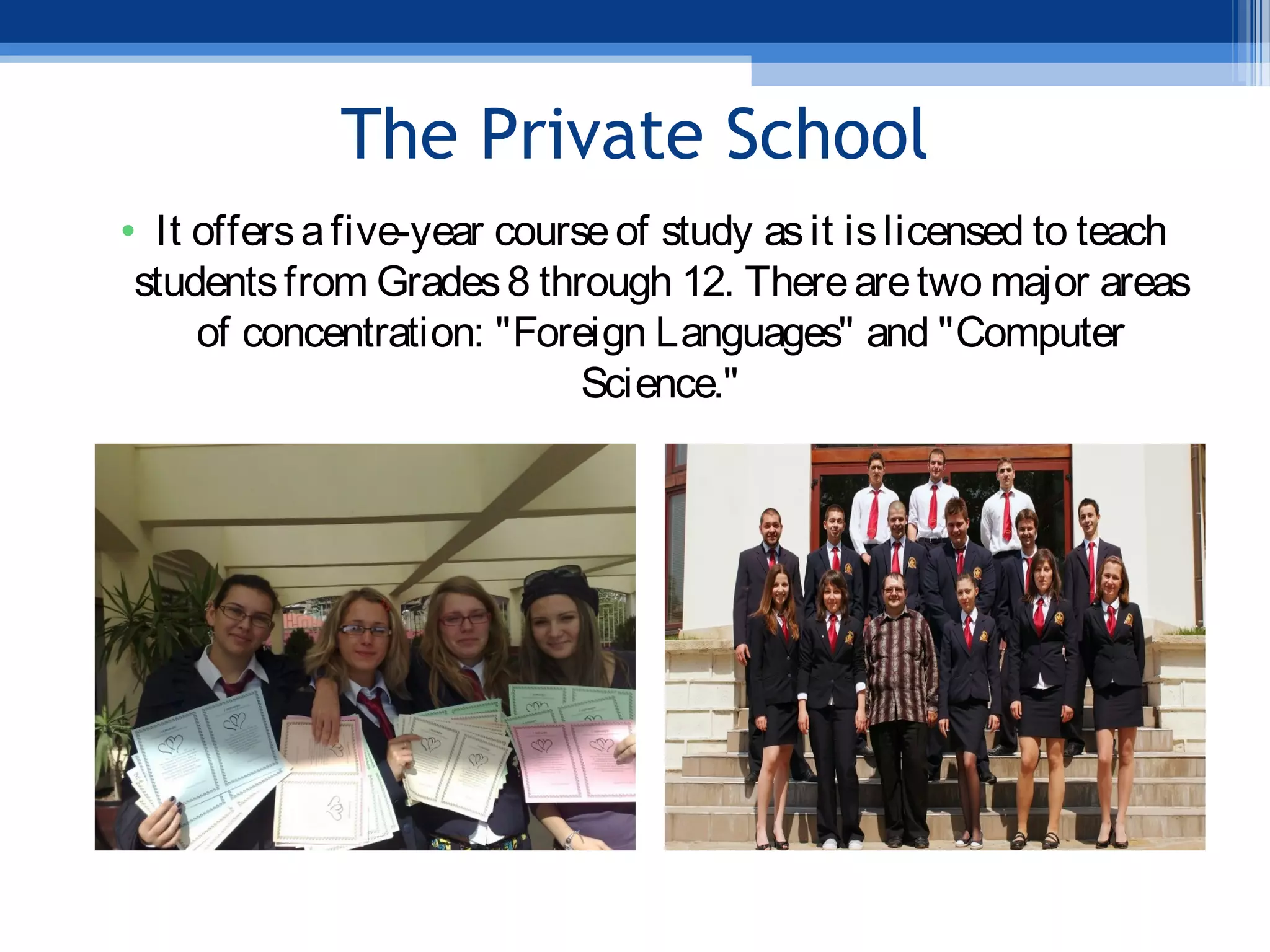 The Private School
• It offersafive-year courseof study asit islicensed to teach
studentsfrom Grades8 through 12. Therearetwo major areas
of concentration: "Foreign Languages" and "Computer
Science."
 