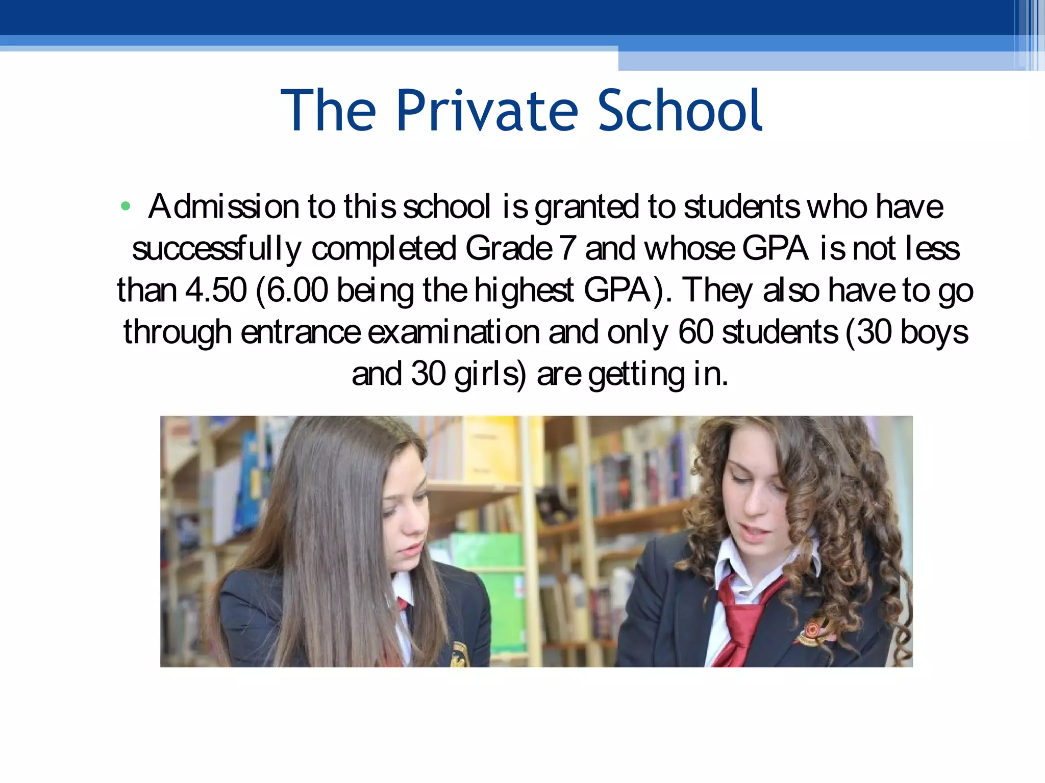 The Private School
• Admission to thisschool isgranted to studentswho have
successfully completed Grade7 and whoseGPA isnot less
than 4.50 (6.00 being thehighest GPA). They also haveto go
through entranceexamination and only 60 students(30 boys
and 30 girls) aregetting in.
 