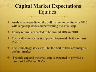 Capital Market Expectations Equities  Analyst have predicted the bull market to continue in 2010 with large cap stocks outperforming the small cap Equity return is expected to be around 10% in 2010 The healthcare sector is expected to provide better returns in 2010 The technology stocks will be the first to take advantage of the bull market The mid cap and the small cap is expected to provide a return of 7.43% and 8.8% 