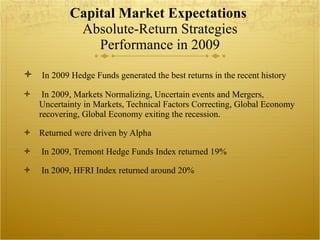Capital Market Expectations  Absolute-Return Strategies Performance in 2009 In 2009 Hedge Funds generated the best returns in the recent history In 2009, Markets Normalizing, Uncertain events and Mergers, Uncertainty in Markets, Technical Factors Correcting, Global Economy recovering, Global Economy exiting the recession.  Returned were driven by Alpha  In 2009, Tremont Hedge Funds Index returned 19% In 2009, HFRI Index returned around 20% 