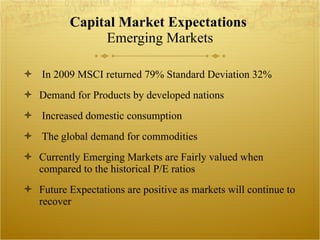 Capital Market Expectations  Emerging Markets In 2009 MSCI returned 79% Standard Deviation 32% Demand for Products by developed nations Increased domestic consumption The global demand for commodities Currently Emerging Markets are Fairly valued when compared to the historical P/E ratios Future Expectations are positive as markets will continue to recover  