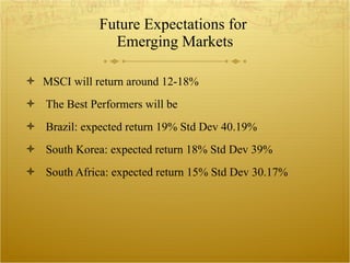 Future Expectations for  Emerging Markets MSCI will return around 12-18% The Best Performers will be  Brazil: expected return 19% Std Dev 40.19% South Korea: expected return 18% Std Dev 39% South Africa: expected return 15% Std Dev 30.17% 