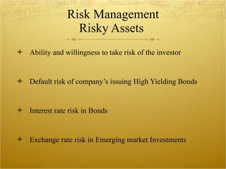 Risk Management Risky Assets Ability and willingness to take risk of the investor Default risk of company’s issuing High Yielding Bonds Interest rate risk in Bonds Exchange rate risk in Emerging market Investments 