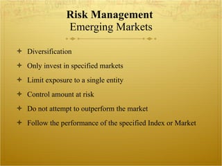 Risk Management  Emerging Markets Diversification Only invest in specified markets  Limit exposure to a single entity  Control amount at risk Do not attempt to outperform the market Follow the performance of the specified Index or Market 