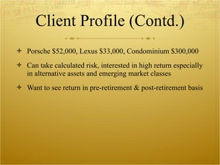 Client Profile (Contd.) Porsche $52,000, Lexus $33,000, Condominium $300,000 Can take calculated risk, interested in high return especially in alternative assets and emerging market classes  Want to see return in pre-retirement & post-retirement basis 