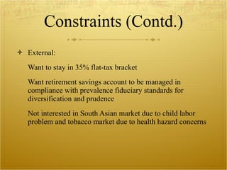Constraints (Contd.) External: Want to stay in 35% flat-tax bracket Want retirement savings account to be managed in compliance with prevalence fiduciary standards for diversification and prudence Not interested in South Asian market due to child labor problem and tobacco market due to health hazard concerns 