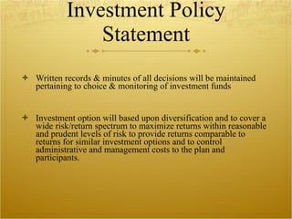 Investment Policy Statement Written records & minutes of all decisions will be maintained pertaining to choice & monitoring of investment funds Investment option will based upon diversification and to cover a wide risk/return spectrum to maximize returns within reasonable and prudent levels of risk to provide returns comparable to returns for similar investment options and to control administrative and management costs to the plan and participants.  