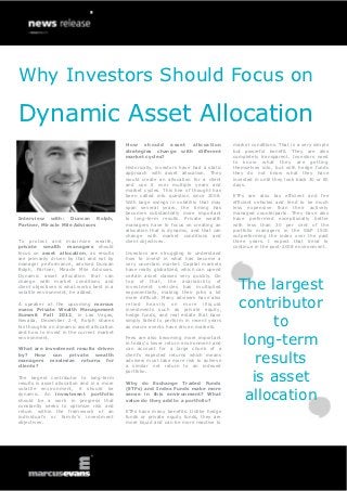 Why Investors Should Focus on

Dynamic Asset Allocation
                                            How should asset allocation                 market conditions. That is a very simple
                                            strategies change with different            but powerful benefit. They are also
                                            market cycles?                              completely transparent. Investors need
                                                                                        to know what they are getting
                                            Historically, investors have had a static   themselves into, but with hedge funds
                                            approach with asset allocation. They        they do not know what they have
                                            would create an allocation for a client     invested in until they look back 30 or 60
                                            and use it over multiple years and          days.
                                            market cycles. This line of thought has
                                            been called into question since 2008.       ETFs are also tax efficient and fee
                                            With large swings in volatility that may    efficient vehicles and tend to be much
                                            span several years, the timing has          less expensive than their actively
                                            becomes substantially more important        managed counterparts. They have also
Interview with: Duncan Rolph,               to long-term results. Private wealth        have performed exceptionally better
Partner, Miracle Mile Advisors              managers have to focus on creating an       with less than 30 per cent of the
                                            allocation that is dynamic, and that can    portfolio managers in the S&P 1500
                                            change with market conditions and           outperforming the index over the past
To protect and maximize wealth,             client objectives.                          three years. I expect that trend to
private wealth managers should                                                          continue in the post-2008 environment.
focus on asset allocation, as results       Investors are struggling to understand
are primarily driven by that and not by     how to invest in what has become a
manager performance, advised Duncan         very uncertain market. Capital markets
Rolph, Partner, Miracle Mile Advisors.      have really globalized, which can upend
Dynamic asset allocation that can           certain asset classes very quickly. On
change with market conditions and
client objectives is what works best in a
volatile environment, he added.
                                            top of that, the availability of
                                            investment vehicles has multiplied
                                            exponentially, making their jobs a lot
                                                                                          The largest
                                                                                          contributor
                                            more difficult. Many advisers have also
A speaker at the upcoming marcus            rel ie d h eav ily on mor e il l iqu i d
evans Private Wealth Management             investments such as private equity,


                                                                                                to
Summit Fall 2012, in Las Vegas,             hedge funds, and real estate that have
Nevada, December 2-4, Rolph shares          simply failed to perform in recent years
his thoughts on dynamic asset allocation    as macro events have driven markets.
and how to invest in the current market
environment.

What are investment results driven
                                            Fees are also becoming more important
                                            in today's lower return environment and
                                            can account for a large chunk of a
                                                                                           long-term
by? How can private wealth
managers maximize returns for
clients?
                                            client’s expected returns which means
                                            advisers must take more risk to achieve
                                            a similar net return to an indexed
                                                                                              results
                                                                                             is asset
                                            portfolio.
The largest contributor to long-term
results is asset allocation and in a more   Why do Exchange Traded Funds


                                                                                           allocation
volatile environment, it should be          (ETFs) and Index Funds make more
dynamic. An investment portfolio            sense in this environment? What
should be a work in progress that           value do they add to a portfolio?
constantly seeks to optimize risk and
return within the framework of an           ETFs have many benefits. Unlike hedge
individual’s or family’s investment         funds or private equity funds, they are
objectives.                                 more liquid and can be more reactive to
 