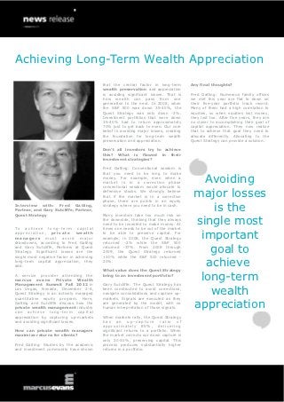 Achieving Long-Term Wealth Appreciation
                                           that the central factor in long-term        Any final thoughts?
                                           wealth preservation and appreciation
                                           is avoiding significant losses. That is     Fred Gatling: Numerous family offices
                                           how wealth can pass from one                we met this year are flat to down on
                                           generation to the next. In 2008, when       their five-year portfolio track record.
                                           the S&P 500 was down 35-40%, the            Many of them had a high correlation to
                                           Quest Strategy was only down -2%.           equities, so when equities lost money,
                                           Investment portfolios that were down        they lost too. After five years, they are
                                           35-40% had to return approximately          no closer to accomplishing their goal of
                                           70% just to get back to even. Our core      capital appreciation. They now realize
                                           belief is avoiding major losses, creating   that to achieve that goal they need to
                                           the foundation for long-term wealth         allocate differently. Allocating to the
                                           preservation and appreciation.              Quest Strategy can provide a solution.

                                           Don’t all investors try to achieve
                                           this? What is flawed in their
                                           investment strategies?

                                           Fred Gatling: Conventional wisdom is
                                           that you need to be long to make
                                           money. For example, even when a
                                           market is in a correction phase
                                           conventional wisdom would allocate to
                                                                                          Avoiding
                                           defensive stocks. We strongly believe
                                           that if the market is in a correction
                                           phase, there are points in an equity
                                                                                        major losses
Interview with: Fred Gatling,
Partner, and Gary Sutcliffe, Partner,
Quest Strategy
                                           strategy where you need to be in cash.

                                           Many investors take too much risk on
                                                                                            is the
To achieve long-term capital
                                           the downside, thinking that they always
                                           need to be invested to make money. At
                                           times one needs to be out of the market
                                                                                        single most
appreciation, private
managers must avoid major
                               wealth

drawdowns, according to Fred Gatling
                                           to be able to preserve capital. For
                                           example, in 2008, the Quest Strategy
                                           returned -2% while the S&P 500
                                                                                         important
and Gary Sutcliffe, Partners at Quest
Strategy. Significant losses are the
single most negative factor in achieving
                                           returned -37%. From 2008 through
                                           2009, the Quest Strategy returned
                                           +30% while the S&P 500 returned -
                                                                                           goal to
long-term capital appreciation, they
add.
                                           20%.

                                           What value does the Quest Strategy
                                                                                          achieve
A service provider attending the
marcus evans Private Wealth
Management Summit Fall 2012 in
                                           bring to an investment portfolio?

                                           Gary Sutcliffe: The Quest Strategy has
                                                                                         long-term
Las Vegas, Nevada, December 2-4,
Quest Strategy is an actively managed
quantitative equity program. Here,
                                           been constructed to avoid corrections,
                                           navigate consolidations and capture up-
                                           markets. Signals are executed as they
                                                                                           wealth
Gatling and Sutcliffe discuss how the
private wealth management industry
can achieve long-term capital
                                           are generated by the model, with no
                                           human interpretation of those signals.       appreciation
appreciation by capturing up-markets       When markets rally, the Quest Strategy
and avoiding significant losses.           has an up-capture ratio of
                                           approximately 85%, delivering
How can private wealth managers            significant returns to a portfolio. When
maximize returns for clients?              the market corrects our down capture is
                                           only 20-30%, preserving capital. This
Fred Gatling: Studies by the academic      process produces substantially higher
and investment community have shown        returns in a portfolio.
 