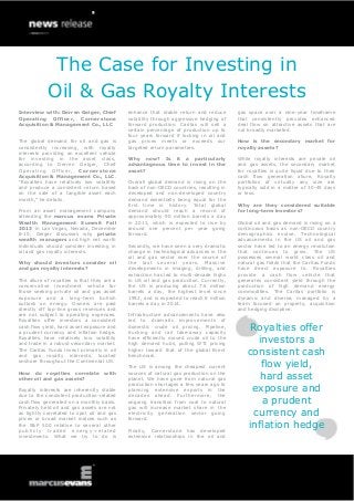 The Case for Investing in
Interview with: Derren Geiger, Chief
Operating Officer, Cornerstone
Acquisition & Management Co., LLC
The global demand for oil and gas is
consistently increasing, with royalty
interests providing an excellent vehicle
for investing in the asset class,
according to Derren Geiger, Chief
Operating Officer, Cornerstone
Acquisition & Management Co., LLC.
“Royalties have relatively low volatility
and produce a consistent return based
on the sale of a tangible asset each
month,” he details.
From an asset management company
attending the marcus evans Private
Wealth Management Summit Fall
2013 in Las Vegas, Nevada, December
8-10, Geiger discusses why private
wealth managers and high net worth
individuals should consider investing in
oil and gas royalty interests.
Why should investors consider oil
and gas royalty interests?
The allure of royalties is that they are a
conservative investment vehicle for
those seeking private oil and gas asset
exposure and a long-term bullish
outlook on energy. Owners are paid
directly off top-line gross revenues and
are not subject to operating expenses.
Royalties offer investors a consistent
cash flow yield, hard asset exposure and
a prudent currency and inflation hedge.
Royalties have relatively low volatility
and trade in a robust secondary market.
The Caritas Funds invest primarily in oil
and gas royalty interests, located
onshore throughout the Continental US.
How do royalties correlate with
other oil and gas assets?
Royalty interests are inherently stable
due to the consistent production-related
cash flow generated on a monthly basis.
Privately held oil and gas assets are not
as tightly correlated to spot oil and gas
prices or broad market indices such as
the S&P 500 relative to several other
publicly traded energy -related
investments. What we try to do is
enhance that stable return and reduce
volatility through aggressive hedging of
forward production. Caritas will sell a
certain percentage of production up to
four years forward if locking in oil and
gas prices meets or exceeds our
targeted return parameters.
Why now? Is it a particularly
advantageous time to invest in the
asset?
Overall global demand is rising on the
back of non-OECD countries, resulting in
developed and non-developed country
demand essentially being equal for the
first time in history. Total global
demand should reach a record of
approximately 90 million barrels a day
in 2013, which is expected to rise by
around one percent per year going
forward.
Secondly, we have seen a very dramatic
change in technological advances in the
oil and gas sector over the course of
the last several years. Massive
developments in imaging, drilling, and
extraction has led to multi-decade highs
in US oil and gas production. Currently,
the US is producing about 7.6 million
barrels a day, the highest level since
1992, and is expected to reach 8 million
barrels a day in 2014.
Infrastructure advancements have also
led to dramatic improvements of
domestic crude oil pricing. Pipeline,
trucking and rail take-away capacity
have efficiently moved crude oil to the
high demand hubs, pulling WTI pricing
higher toward that of the global Brent
benchmark.
The US is among the cheapest current
sources of natural gas production on the
planet. We have gone from natural gas
production shortages a few years ago to
planning extensive exports in the
decades ahead. Furthermore, the
ongoing transition from coal to natural
gas will increase market share in the
electricity generation sector going
forward.
Finally, Cornerstone has developed
extensive relationships in the oil and
gas space over a nine-year timeframe
that consistently provides enhanced
deal flow on attractive assets that are
not broadly marketed.
How is the secondary market for
royalty assets?
While royalty interests are private oil
and gas assets, the secondary market
for royalties is quite liquid due to their
cash flow generation allure. Royalty
portfolios of virtually any size are
typically sold in a matter of 30-45 days
or less.
Why are they considered suitable
for long-term investors?
Global oil and gas demand is rising on a
continuous basis as non-OECD country
demographics evolve. Technological
advancements in the US oil and gas
sector have led to an energy revolution
that continues to grow. The US
possesses several world class oil and
natural gas fields that the Caritas Funds
have direct exposure to. Royalties
provide a cash flow vehicle that
generates consistent yield through the
production of high demand energy
commodities. The Caritas portfolio is
dynamic and diverse, managed by a
team focused on property, acquisition
and hedging discipline.
Royalties offer
investors a
consistent cash
flow yield,
hard asset
exposure and
a prudent
currency and
inflation hedge
Oil & Gas Royalty Interests
 