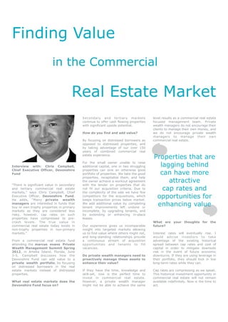Finding Value
                         in the Commercial

                                     Real Estate Market
                                           Secondary and tertiary markets              level results as a commercial real estate
                                           continue to offer cash flowing properties   focused management team. Private
                                           with significant upside potential.          wealth managers do not encourage their
                                                                                       clients to manage their own money, and
                                           How do you find and add value?              we do not encourage private wealth
                                                                                       managers to manage their own
                                           By focusing on distressed borrowers as      commercial real estate.
                                           opposed to distressed properties, and
                                           by taking advantage of our over 150
                                           years of combined commercial real
                                           estate experience.
                                                                                       Properties that are
Interview with: Chris Campbell,
                                           For the small owner unable to raise
                                           additional capital, one or two struggling     lagging behind
Chief Executive Officer, Devonshire        properties can sink an otherwise good
Fund                                       portfolio of properties. We take the good     can have more
                                           properties, recapitalize them, and help
                                           the owner achieve a workout agreement            attractive
“There is significant value in secondary   with the lender on properties that do
and tertiary commercial real estate
markets,” says Chris Campbell, Chief
                                           not fit our acquisition criteria. Due to
                                           the complexity of the sale we have few
                                                                                          cap rates and
Executive Officer, Devonshire Fund.
He adds, “Many private wealth
                                           competitors for the acquisitions, which
                                           keeps transaction prices below market.
                                                                                        opportunities for
managers are interested in funds that
buy or own trophy properties in primary
                                           We add additional value by completing
                                           tenant improvements left undone or
                                                                                        enhancing value
markets as they are considered less        incomplete, by upgrading tenants, and
risky, however, cap rates on such          by extending or enhancing in-place
properties have compressed to pre-         leases.
crash levels. The true value in                                                        What are your thoughts for the
commercial real estate today exists in     Our experience gives us incomparable        future?
non-trophy properties in non-primary       insight into targeted markets allowing
markets.”                                  us to find value where others might not,    Interest rates will eventually rise. I
                                           and long-standing relationships provide     would advise investors to take
From a commercial real estate fund         a continuous stream of acquisition          advantage of the existing historical
attending the marcus evans Private         opportunities and tenants to fill           spread between cap rates and cost of
Wealth Management Summit Spring            vacancies.                                  capital in order to mitigate downside
2012, in Amelia Island, Florida, June                                                  risk in the event of future economic
3-5, Campbell discusses how the            Do private wealth managers need to          downturns. If they are using leverage in
Devonshire Fund can add value to a         proactively manage these assets to          their portfolio, they should lock in low
private wealth portfolio, by focusing      enhance their value?                        long-term rates while they can.
on distressed borrowers in the real
estate markets instead of distressed       If they have the time, knowledge and        Cap rates are compressing as we speak.
properties.                                skill-set, now is the perfect time to       This historical investment opportunity in
                                           invest in commercial real estate.           commercial real estate will not remain
What real estate markets does the          However, a private wealth manager           available indefinitely. Now is the time to
Devonshire Fund focus on?                  might not be able to achieve the same       act.
 