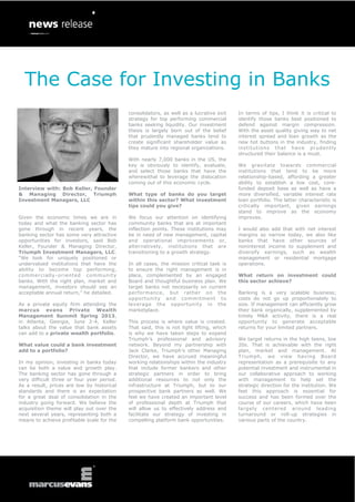 The Case for Investing in Banks
                                            consolidators, as well as a lucrative exit    In terms of tips, I think it is critical to
                                            strategy for top performing commercial        identify those banks best positioned to
                                            banks seeking liquidity. Our investment       defend against margin compression.
                                            thesis is largely born out of the belief      With the asset quality giving way to net
                                            that prudently managed banks tend to          interest spread and loan growth as the
                                            create significant shareholder value as       new hot buttons in the industry, finding
                                            they mature into regional organizations.      institutions that have prudently
                                                                                          structured their balance is a must.
                                            With nearly 7,000 banks in the US, the
                                            key is obviously to identify, evaluate,       We gravitate towards commercial
                                            and select those banks that have the          institutions that tend to be more
                                            wherewithal to leverage the dislocation       relationship-based, affording a greater
                                            coming out of this economic cycle.            ability to establish a low cost, core-
Interview with: Bob Keller, Founder                                                       funded deposit base as well as have a
& Managing Director, Triumph                What type of banks do you target              more diversified, variable interest rate
Investment Managers, LLC                    within this sector? What investment           loan portfolio. The latter characteristic is
                                            tips could you give?                          critically important, given earnings
                                                                                          stand to improve as the economy
Given the economic times we are in          We focus our attention on identifying         improves.
today and what the banking sector has       community banks that are at important
gone through in recent years, the           inflection points. These institutions may     I would also add that with net interest
banking sector has some very attractive     be in need of new management, capital         margins so narrow today, we also like
opportunities for investors, said Bob       and operational improvements or,              banks that have other sources of
Keller, Founder & Managing Director,        alternatively, institutions that are          noninterest income to supplement and
Triumph Investment Managers, LLC.           transitioning to a growth strategy.           diversify earnings, such as wealth
“We look for uniquely positioned or                                                       management or residential mortgage
undervalued institutions that have the      In all cases, the mission critical task is    operations.
ability to become top performing,           to ensure the right management is in
commercially -oriented community            place, complemented by an engaged             What return on investment could
banks. With the right plan, market and      Board and thoughtful business plan. We        this sector achieve?
management, investors should see an         target banks not necessarily on current
acceptable annual return,” he detailed.     performance, but rather on the                Banking is a very scalable business;
                                            opportunity and commitment to                 costs do not go up proportionately to
As a private equity firm attending the      leverage the opportunity in the               size. If management can efficiently grow
marcus evans Private Wealth                 marketplace.                                  their bank organically, supplemented by
Management Summit Spring 2013,                                                            timely M&A activity, there is a real
in Atlanta, Georgia, June 2-4, Keller       This process is where value is created.       opportunity to generate acceptable
talks about the value that bank assets      That said, this is not light lifting, which   returns for your limited partners.
can add to a private wealth portfolio.      is why we have taken steps to expand
                                            Triumph’s professional and advisory           We target returns in the high teens, low
What value could a bank investment          network. Beyond my partnership with           20s. That is achievable with the right
add to a portfolio?                         Jack Clarke, Triumph’s other Managing         plan, market and management. At
                                            Director, we have accrued meaningful          Triumph, we view having Board
In my opinion, investing in banks today     working relationships within the industry     representation as a prerequisite to any
can be both a value and growth play.        that include former bankers and other         potential investment and instrumental in
The banking sector has gone through a       strategic partners in order to bring          our collaborative approach to working
very difficult three or four year period.   additional resources to not only the          with management to help set the
As a result, prices are low by historical   infrastructure at Triumph, but to our         strategic direction for the institution. We
standards and there is an expectation       prospective bank partners as well. We         feel this approach is essential for
for a great deal of consolidation in the    feel we have created an important level       success and has been formed over the
industry going forward. We believe the      of professional depth at Triumph that         course of our careers, which have been
acquisition theme will play out over the    will allow us to effectively address and      largely centered around leading
next several years, representing both a     facilitate our strategy of investing in       turnaround or roll-up strategies in
means to achieve profitable scale for the   compelling platform bank opportunities.       various parts of the country.
 