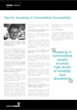 Tips for Investing in Commodities Successfully
Interview with: Jeremy Weir, Chief
Executive Officer, Galena Asset
Management (a subsidiary of the
Trafigura Group)
Investing in commodities today is more
about having the appropriate level of
specialization, so wealth managers
must partner up with investment houses
that are diverse and yet have a specific
set of unparalleled skills, according to
Jeremy Weir, Chief Executive Officer,
Galena Asset Management (a
subsidiary of the Trafigura Group).
Galena Asset Management is attending
the marcus evans Private Wealth
Management Summit Spring 2013,
in Atlanta, Georgia, June 2-4, as a
service provider.
What investment opportunities do
Galena Asset Management’s
commodity funds look for?
Investing in commodities is a long-
standing story, but today it is more
about appropriate specialization. Our
investment solutions focus on the
metals, minerals and energy sectors
across the liquidity spectrum.
Each fund seeks to exploit opportunities
in relation to its investment style. In
hedge funds we focus both on
directional and relative value strategies
in metals and energy derivative
markets. Similarly on the long only side,
although our aim is to outperform a
benchmark. Our commodity credit
business considers opportunities in the
commodity trade finance space focusing
on bank syndications. Finally, the
private equity resource team considers
long-term opportunities in the junior
mining space.
What value could commodities offer
to a private wealth portfolio?
Investing in commodities usually
involves high levels of volatility and
draw do wns as inv estors seek
directionality.
Traditionally some investors have
benefited from the strong diversification
effect of commodities but as
correlations dislocate, we advise them
to focus more on relative value
approaches for better long-term
adjusted returns.
How do you evaluate the
management of the companies you
invest in?
We have frequently enhanced or
replaced management in companies and
have taken an active stance in assisting
executives on day-to-day financial and
technical issues.
Understanding both ends of the
commodity value added chain enables
us to assess value in ways which go
beyond the traditional models.
Understanding the complex issues
associated with global commodity
trading enables us to gauge manage-
ment skills in relation to rapidly
changing circumstances and find
replacements if needed.
In the current environment our portfolio
companies benefit greatly from our solid
technical expertise and a well-
established banking network.
What risk management or
mitigation tips could you give to
private wealth managers?
In certain markets conditions it might
be tempting to be very tolerant and
compromise on discipline, but the
outcome can be disastrous both
psychologically and in terms of business
solidity. It is vital to uphold portfolio
diversification and pre-defined stop
losses independently from short-term
market factors.
Any final thoughts?
In the current environment investors
are seeking opportunities but remain
apprehensive of unforeseen risks. It is
paramount for wealth managers to
partner up with investment houses that
are diverse and yet have a specific set
of unparalleled skills.
Investing in
commodities
usually
involves
high levels
of volatility
and
drawdowns
 
