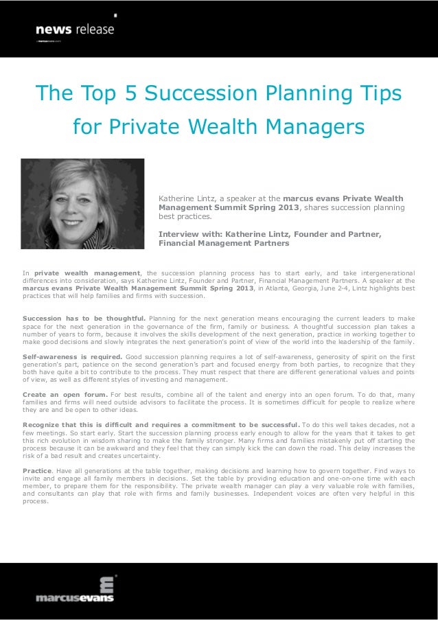 The Top 5 Succession Planning Tips
In private wealth management, the succession planning process has to start early, and take intergenerational
differences into consideration, says Katherine Lintz, Founder and Partner, Financial Management Partners. A speaker at the
marcus evans Private Wealth Management Summit Spring 2013, in Atlanta, Georgia, June 2-4, Lintz highlights best
practices that will help families and firms with succession.
Succession has to be thoughtful. Planning for the next generation means encouraging the current leaders to make
space for the next generation in the governance of the firm, family or business. A thoughtful succession plan takes a
number of years to form, because it involves the skills development of the next generation, practice in working together to
make good decisions and slowly integrates the next generation’s point of view of the world into the leadership of the family.
Self-awareness is required. Good succession planning requires a lot of self-awareness, generosity of spirit on the first
generation’s part, patience on the second generation’s part and focused energy from both parties, to recognize that they
both have quite a bit to contribute to the process. They must respect that there are different generational values and points
of view, as well as different styles of investing and management.
Create an open forum. For best results, combine all of the talent and energy into an open forum. To do that, many
families and firms will need outside advisors to facilitate the process. It is sometimes difficult for people to realize where
they are and be open to other ideas.
Recognize that this is difficult and requires a commitment to be successful. To do this well takes decades, not a
few meetings. So start early. Start the succession planning process early enough to allow for the years that it takes to get
this rich evolution in wisdom sharing to make the family stronger. Many firms and families mistakenly put off starting the
process because it can be awkward and they feel that they can simply kick the can down the road. This delay increases the
risk of a bad result and creates uncertainty.
Practice. Have all generations at the table together, making decisions and learning how to govern together. Find ways to
invite and engage all family members in decisions. Set the table by providing education and one-on-one time with each
member, to prepare them for the responsibility. The private wealth manager can play a very valuable role with families,
and consultants can play that role with firms and family businesses. Independent voices are often very helpful in this
process.
Katherine Lintz, a speaker at the marcus evans Private Wealth
Management Summit Spring 2013, shares succession planning
best practices.
Interview with: Katherine Lintz, Founder and Partner,
Financial Management Partners
for Private Wealth Managers
 
