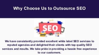 Why Choose Us to Outsource SEO
We have consistently provided excellent white label SEO services to
reputed agencies and delighted their clients with top quality SEO
services and results. We take pride in providing a hassle free experience
to our customers.
 