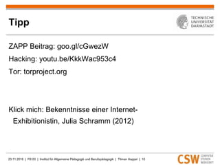 23.11.2016 | FB 03 | Institut für Allgemeine Pädagogik und Berufspädagogik | Tilman Happel | 10
Tipp
ZAPP Beitrag: goo.gl/cGwezW
Hacking: youtu.be/KkkWac953c4
Tor: torproject.org
Klick mich: Bekenntnisse einer Internet-
Exhibitionistin, Julia Schramm (2012)
 