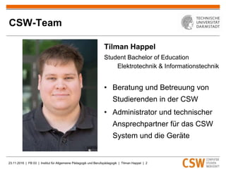 23.11.2016 | FB 03 | Institut für Allgemeine Pädagogik und Berufspädagogik | Tilman Happel | 2
CSW-Team
Tilman Happel
Student Bachelor of Education
Elektrotechnik & Informationstechnik
• Beratung und Betreuung von
Studierenden in der CSW
• Administrator und technischer
Ansprechpartner für das CSW
System und die Geräte
 
