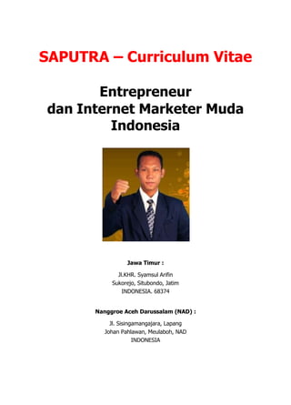 SAPUTRA – Curriculum Vitae<br />Entrepreneur <br />dan Internet Marketer Muda Indonesia<br />Jawa Timur :<br />Jl.KHR. Syamsul Arifin<br />Sukorejo, Situbondo, Jatim<br />INDONESIA. 68374<br />Nanggroe Aceh Darussalam (NAD) :<br />Jl. Sisingamangajara, Lapang<br />Johan Pahlawan, Meulaboh, NAD<br />INDONESIA<br />CURRICULUM VITAE<br />2895254187268<br />PERSONAL DATA<br />Name: Rahmat Saputra Al-A<br />Place/ Date Birth: NAD / March 4th 1990<br />Age : 21<br />Gender: Male<br />Status : Single<br />Religion : Moslem<br />Contact <br />Telkomsel: +62 81 336 237 001<br />Indosat : +62 858 1594 2794<br />XL: +62 878 5798 9498<br />Website: www.saputraonline.com<br />Email : succesgo@gmail.com<br />PROFESSION<br />,[object Object]