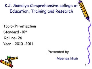 K.J. Somaiya Comprehensive college of Education, Training and Research Topic- Privatization  Standard -10 th Roll no- 26 Year – 2010 -2011 Presented by  Meenaz khair 