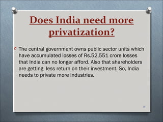 Does India need more
         privatization?
O The central government owns public sector units which
  have accumulated losses of Rs.52,551 crore losses
  that India can no longer afford. Also that shareholders
  are getting less return on their investment. So, India
  needs to private more industries.




                                                            15
 