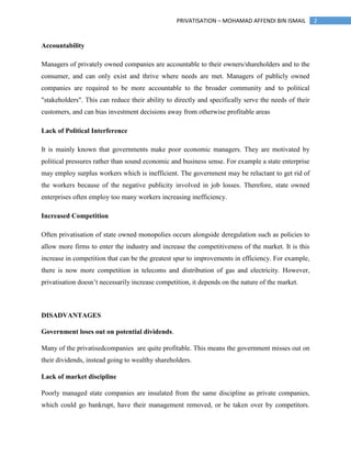 2PRIVATISATION – MOHAMAD AFFENDI BIN ISMAIL
Accountability
Managers of privately owned companies are accountable to their owners/shareholders and to the
consumer, and can only exist and thrive where needs are met. Managers of publicly owned
companies are required to be more accountable to the broader community and to political
"stakeholders". This can reduce their ability to directly and specifically serve the needs of their
customers, and can bias investment decisions away from otherwise profitable areas
Lack of Political Interference
It is mainly known that governments make poor economic managers. They are motivated by
political pressures rather than sound economic and business sense. For example a state enterprise
may employ surplus workers which is inefficient. The government may be reluctant to get rid of
the workers because of the negative publicity involved in job losses. Therefore, state owned
enterprises often employ too many workers increasing inefficiency.
Increased Competition
Often privatisation of state owned monopolies occurs alongside deregulation such as policies to
allow more firms to enter the industry and increase the competitiveness of the market. It is this
increase in competition that can be the greatest spur to improvements in efficiency. For example,
there is now more competition in telecoms and distribution of gas and electricity. However,
privatisation doesn’t necessarily increase competition, it depends on the nature of the market.
DISADVANTAGES
Government loses out on potential dividends.
Many of the privatisedcompanies are quite profitable. This means the government misses out on
their dividends, instead going to wealthy shareholders.
Lack of market discipline
Poorly managed state companies are insulated from the same discipline as private companies,
which could go bankrupt, have their management removed, or be taken over by competitors.
 